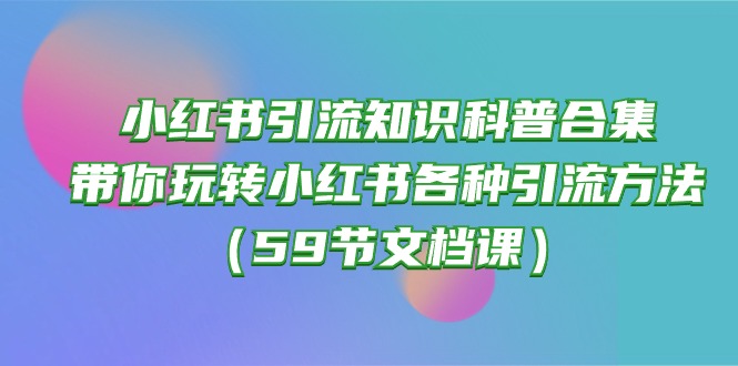 （10223期）小红书引流知识科普合集，带你玩转小红书各种引流方法（59节文档课）-佰校通网创
