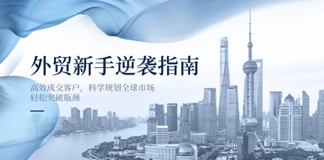 （14201期）外贸新手逆袭指南：高效成交客户，科学规划全球市场，轻松突破瓶颈-佰校通网创